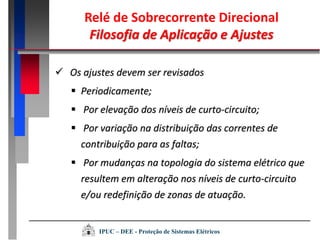  Os ajustes devem ser revisados
 Periodicamente;
 Por elevação dos níveis de curto-circuito;
 Por variação na distribuição das correntes de
contribuição para as faltas;
 Por mudanças na topologia do sistema elétrico que
resultem em alteração nos níveis de curto-circuito
e/ou redefinição de zonas de atuação.
Relé de Sobrecorrente Direcional
Filosofia de Aplicação e Ajustes
IPUC – DEE - Proteção de Sistemas Elétricos
 