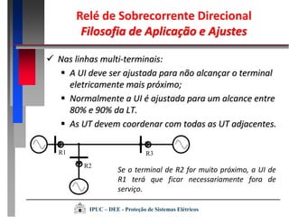  Nas linhas multi-terminais:
 A UI deve ser ajustada para não alcançar o terminal
eletricamente mais próximo;
 Normalmente a UI é ajustada para um alcance entre
80% e 90% da LT.
 As UT devem coordenar com todas as UT adjacentes.
R1
R2
R3
Se o terminal de R2 for muito próximo, a UI de
R1 terá que ficar necessariamente fora de
serviço.
Relé de Sobrecorrente Direcional
Filosofia de Aplicação e Ajustes
IPUC – DEE - Proteção de Sistemas Elétricos
 