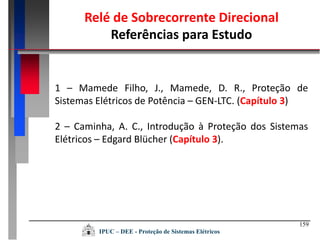 159
IPUC – DEE - Proteção de Sistemas Elétricos
Relé de Sobrecorrente Direcional
Referências para Estudo
1 – Mamede Filho, J., Mamede, D. R., Proteção de
Sistemas Elétricos de Potência – GEN-LTC. (Capítulo 3)
2 – Caminha, A. C., Introdução à Proteção dos Sistemas
Elétricos – Edgard Blücher (Capítulo 3).
 