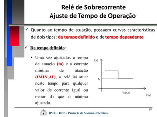 Relé de Sobrecorrente
Ajuste de Tempo de Operação
19
 Quanto ao tempo de atuação, possuem curvas características
de dois tipos: de tempo definido e de tempo dependente
 De tempo definido:
 Uma vez ajustados o tempo
de atuação (ta) e a corrente
mínima de atuação
(IMIN,AT), o relé irá atuar
neste tempo para qualquer
valor de corrente igual ou
maior do que o mínimo
ajustado.
IPUC – DEE - Proteção de Sistemas Elétricos
 