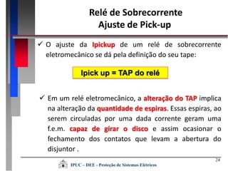 24
 Em um relé eletromecânico, a alteração do TAP implica
na alteração da quantidade de espiras. Essas espiras, ao
serem circuladas por uma dada corrente geram uma
f.e.m. capaz de girar o disco e assim ocasionar o
fechamento dos contatos que levam a abertura do
disjuntor .
 O ajuste da Ipickup de um relé de sobrecorrente
eletromecânico se dá pela definição do seu tape:
Ipick up = TAP do relé
Relé de Sobrecorrente
Ajuste de Pick-up
IPUC – DEE - Proteção de Sistemas Elétricos
 