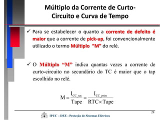28
Múltiplo da Corrente de Curto-
Circuito e Curva de Tempo
 Para se estabelecer o quanto a corrente de defeito é
maior que a corrente de pick-up, foi convencionalmente
utilizado o termo Múltiplo “M” do relé.
 O Múltiplo “M” indica quantas vezes a corrente de
curto-circuito no secundário do TC é maior que o tap
escolhido no relé.
TapeRTC
I
Tape
I
M CC_primCC_sec


IPUC – DEE - Proteção de Sistemas Elétricos
 