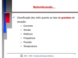 Relembrando...
3
 Classificação dos relés quanto ao tipo da grandeza de
atuação:
 Corrente
 Tensão
 Potência
 Frequência
 Pressão
 Temperatura
IPUC – DEE - Proteção de Sistemas Elétricos
 