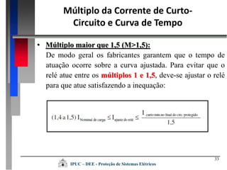 33
• Múltiplo maior que 1,5 (M>1,5):
De modo geral os fabricantes garantem que o tempo de
atuação ocorre sobre a curva ajustada. Para evitar que o
relé atue entre os múltiplos 1 e 1,5, deve-se ajustar o relé
para que atue satisfazendo a inequação:
Múltiplo da Corrente de Curto-
Circuito e Curva de Tempo
IPUC – DEE - Proteção de Sistemas Elétricos
 