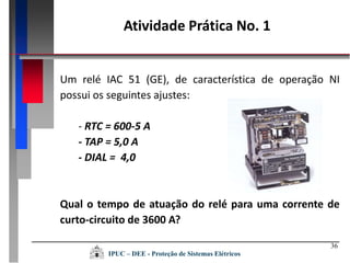 36
Um relé IAC 51 (GE), de característica de operação NI
possui os seguintes ajustes:
- RTC = 600-5 A
- TAP = 5,0 A
- DIAL = 4,0
Qual o tempo de atuação do relé para uma corrente de
curto-circuito de 3600 A?
Atividade Prática No. 1
IPUC – DEE - Proteção de Sistemas Elétricos
 