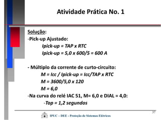 37
Solução:
-Pick-up Ajustado:
Ipick-up = TAP x RTC
Ipick-up = 5,0 x 600/5 = 600 A
- Múltiplo da corrente de curto-circuito:
M = Icc / Ipick-up = Icc/TAP x RTC
M = 3600/5,0 x 120
M = 6,0
-Na curva do relé IAC 51, M= 6,0 e DIAL = 4,0:
-Top = 1,2 segundos
Atividade Prática No. 1
IPUC – DEE - Proteção de Sistemas Elétricos
 