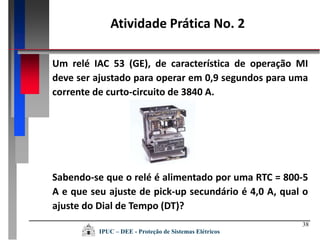38
Um relé IAC 53 (GE), de característica de operação MI
deve ser ajustado para operar em 0,9 segundos para uma
corrente de curto-circuito de 3840 A.
Sabendo-se que o relé é alimentado por uma RTC = 800-5
A e que seu ajuste de pick-up secundário é 4,0 A, qual o
ajuste do Dial de Tempo (DT)?
Atividade Prática No. 2
IPUC – DEE - Proteção de Sistemas Elétricos
 