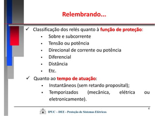 4
 Classificação dos relés quanto à função de proteção:
 Sobre e subcorrente
 Tensão ou potência
 Direcional de corrente ou potência
 Diferencial
 Distância
 Etc.
Relembrando...
 Quanto ao tempo de atuação:
 Instantâneos (sem retardo proposital);
 Temporizados (mecânica, elétrica ou
eletronicamente).
IPUC – DEE - Proteção de Sistemas Elétricos
 