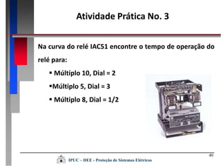 40
Na curva do relé IAC51 encontre o tempo de operação do
relé para:
 Múltiplo 10, Dial = 2
Múltiplo 5, Dial = 3
 Múltiplo 8, Dial = 1/2
Atividade Prática No. 3
IPUC – DEE - Proteção de Sistemas Elétricos
 