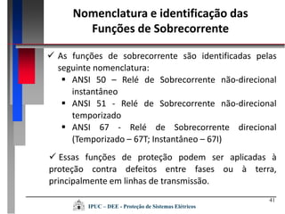 41
Nomenclatura e identificação das
Funções de Sobrecorrente
 As funções de sobrecorrente são identificadas pelas
seguinte nomenclatura:
 ANSI 50 – Relé de Sobrecorrente não-direcional
instantâneo
 ANSI 51 - Relé de Sobrecorrente não-direcional
temporizado
 ANSI 67 - Relé de Sobrecorrente direcional
(Temporizado – 67T; Instantâneo – 67I)
 Essas funções de proteção podem ser aplicadas à
proteção contra defeitos entre fases ou à terra,
principalmente em linhas de transmissão.
IPUC – DEE - Proteção de Sistemas Elétricos
 