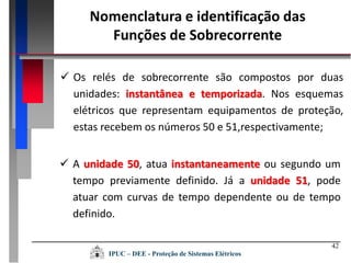 42
 Os relés de sobrecorrente são compostos por duas
unidades: instantânea e temporizada. Nos esquemas
elétricos que representam equipamentos de proteção,
estas recebem os números 50 e 51,respectivamente;
 A unidade 50, atua instantaneamente ou segundo um
tempo previamente definido. Já a unidade 51, pode
atuar com curvas de tempo dependente ou de tempo
definido.
Nomenclatura e identificação das
Funções de Sobrecorrente
IPUC – DEE - Proteção de Sistemas Elétricos
 