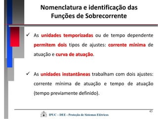 43
 As unidades temporizadas ou de tempo dependente
permitem dois tipos de ajustes: corrente mínima de
atuação e curva de atuação.
 As unidades instantâneas trabalham com dois ajustes:
corrente mínima de atuação e tempo de atuação
(tempo previamente definido).
IPUC – DEE - Proteção de Sistemas Elétricos
Nomenclatura e identificação das
Funções de Sobrecorrente
 