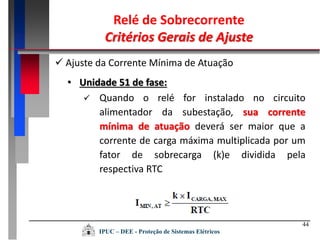 44
• Unidade 51 de fase:
 Quando o relé for instalado no circuito
alimentador da subestação, sua corrente
mínima de atuação deverá ser maior que a
corrente de carga máxima multiplicada por um
fator de sobrecarga (k)e dividida pela
respectiva RTC
 Ajuste da Corrente Mínima de Atuação
Relé de Sobrecorrente
Critérios Gerais de Ajuste
IPUC – DEE - Proteção de Sistemas Elétricos
 