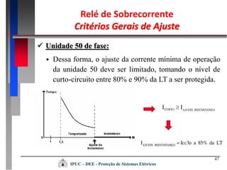 47
 Dessa forma, o ajuste da corrente mínima de operação
da unidade 50 deve ser limitado, tomando o nível de
curto-circuito entre 80% e 90% da LT a ser protegida.
Relé de Sobrecorrente
Critérios Gerais de Ajuste
 Unidade 50 de fase:
IPUC – DEE - Proteção de Sistemas Elétricos
 