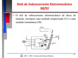 48
 O relé de sobrecorrente eletromecânico de disco de
indução, incorpora uma unidade temporizada (51) e uma
unidade instantânea (50).
Relé de Sobrecorrente Eletromecânico
50/51
IPUC – DEE - Proteção de Sistemas Elétricos
 