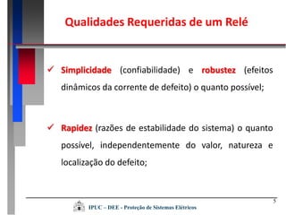Qualidades Requeridas de um Relé
5
 Rapidez (razões de estabilidade do sistema) o quanto
possível, independentemente do valor, natureza e
localização do defeito;
 Simplicidade (confiabilidade) e robustez (efeitos
dinâmicos da corrente de defeito) o quanto possível;
IPUC – DEE - Proteção de Sistemas Elétricos
 