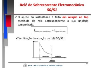 50
 O ajuste do instantâneo é feito em relação ao Tap
escolhido do relé correspondente a sua unidade
temporizada.
 Verificação da atuação do relé 50/51:
Relé de Sobrecorrente Eletromecânico
50/51
IPUC – DEE - Proteção de Sistemas Elétricos
 
