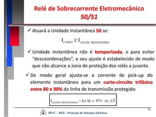 52
 Atuará a Unidade Instantânea 50 se:
 Unidade instantânea não é temporizada, e para evitar
“descoordenações”, o seu ajuste é estabelecido de modo
que não alcance a zona de proteção dos relés a jusante.
 De modo geral ajusta-se a corrente de pick-up do
elemento instantâneo para um curto-circuito trifásico
entre 80 e 90% da linha de transmissão protegida:
Relé de Sobrecorrente Eletromecânico
50/51
IPUC – DEE - Proteção de Sistemas Elétricos
 