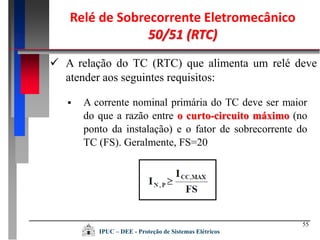 55
 A relação do TC (RTC) que alimenta um relé deve
atender aos seguintes requisitos:
 A corrente nominal primária do TC deve ser maior
do que a razão entre o curto-circuito máximo (no
ponto da instalação) e o fator de sobrecorrente do
TC (FS). Geralmente, FS=20
Relé de Sobrecorrente Eletromecânico
50/51 (RTC)
IPUC – DEE - Proteção de Sistemas Elétricos
 