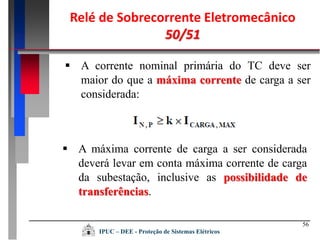 56
 A corrente nominal primária do TC deve ser
maior do que a máxima corrente de carga a ser
considerada:
 A máxima corrente de carga a ser considerada
deverá levar em conta máxima corrente de carga
da subestação, inclusive as possibilidade de
transferências.
Relé de Sobrecorrente Eletromecânico
50/51
IPUC – DEE - Proteção de Sistemas Elétricos
 