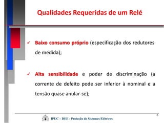  Baixo consumo próprio (especificação dos redutores
de medida);
 Alta sensibilidade e poder de discriminação (a
corrente de defeito pode ser inferior à nominal e a
tensão quase anular-se);
Qualidades Requeridas de um Relé
IPUC – DEE - Proteção de Sistemas Elétricos
6
 