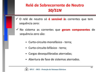 60
 O relé de neutro só é sensível às correntes que tem
sequência zero:
 No sistema as correntes que geram componentes de
sequência zero são:
 Curto-circuito monofásico - terra;
 Curto-circuito bifásico - terra;
 Cargas desequilibradas aterradas;
 Abertura de fase de sistemas aterrados.
Relé de Sobrecorrente de Neutro
50/51N
IPUC – DEE - Proteção de Sistemas Elétricos
 