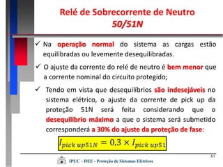 61
 Na operação normal do sistema as cargas estão
equilibradas ou levemente desequilibradas.
Relé de Sobrecorrente de Neutro
50/51N
IPUC – DEE - Proteção de Sistemas Elétricos
 O ajuste da corrente do relé de neutro é bem menor que
a corrente nominal do circuito protegido;
 Tendo em vista que desequilíbrios são indesejáveis no
sistema elétrico, o ajuste da corrente de pick up da
proteção 51N será feita considerando que o
desequilíbrio máximo a que o sistema será submetido
corresponderá a 30% do ajuste da proteção de fase:
 