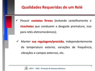 7
 Possuir contatos firmes (evitando centelhamento e
ricochetes que conduzem a desgaste prematuro, isso
para relés eletromecânicos);
 Manter sua regulagem/precisão, independentemente
da temperatura exterior, variações de frequência,
vibrações e campos externos, etc.
Qualidades Requeridas de um Relé
IPUC – DEE - Proteção de Sistemas Elétricos
 