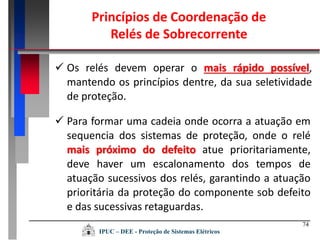 74
 Os relés devem operar o mais rápido possível,
mantendo os princípios dentre, da sua seletividade
de proteção.
 Para formar uma cadeia onde ocorra a atuação em
sequencia dos sistemas de proteção, onde o relé
mais próximo do defeito atue prioritariamente,
deve haver um escalonamento dos tempos de
atuação sucessivos dos relés, garantindo a atuação
prioritária da proteção do componente sob defeito
e das sucessivas retaguardas.
Princípios de Coordenação de
Relés de Sobrecorrente
IPUC – DEE - Proteção de Sistemas Elétricos
 