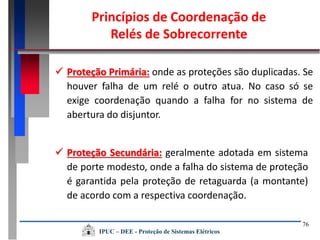 76
 Proteção Primária: onde as proteções são duplicadas. Se
houver falha de um relé o outro atua. No caso só se
exige coordenação quando a falha for no sistema de
abertura do disjuntor.
 Proteção Secundária: geralmente adotada em sistema
de porte modesto, onde a falha do sistema de proteção
é garantida pela proteção de retaguarda (a montante)
de acordo com a respectiva coordenação.
Princípios de Coordenação de
Relés de Sobrecorrente
IPUC – DEE - Proteção de Sistemas Elétricos
 
