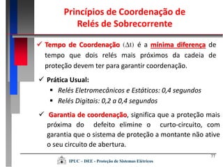 77
 Garantia de coordenação, significa que a proteção mais
próxima do defeito elimine o curto-circuito, com
garantia que o sistema de proteção a montante não ative
o seu circuito de abertura.
 Tempo de Coordenação é a mínima diferença de
tempo que dois relés mais próximos da cadeia de
proteção devem ter para garantir coordenação.
Princípios de Coordenação de
Relés de Sobrecorrente
IPUC – DEE - Proteção de Sistemas Elétricos
 Prática Usual:
 Relés Eletromecânicos e Estáticos: 0,4 segundos
 Relés Digitais: 0,2 a 0,4 segundos
 