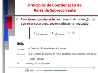 78
 Para haver coordenação, os tempos de operação de
dois reles sucessivos, devem satisfazer a inequação:
Onde:
Princípios de Coordenação de
Relés de Sobrecorrente
IPUC – DEE - Proteção de Sistemas Elétricos
 