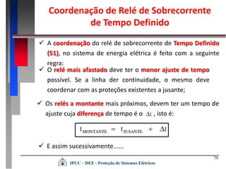  Os relés a montante mais próximos, devem ter um tempo de
ajuste cuja diferença de tempo é o , isto é:
79
Coordenação de Relé de Sobrecorrente
de Tempo Definido
 O relé mais afastado deve ter o menor ajuste de tempo
possível. Se a linha der continuidade, o mesmo deve
coordenar com as proteções existentes a jusante;
 A coordenação do relé de sobrecorrente de Tempo Definido
(51), no sistema de energia elétrica é feito com a seguinte
regra:
 E assim sucessivamente......
IPUC – DEE - Proteção de Sistemas Elétricos
 