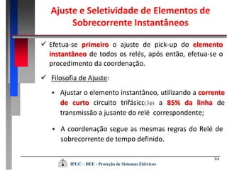 84
 Efetua-se primeiro o ajuste de pick-up do elemento
instantâneo de todos os relés, após então, efetua-se o
procedimento da coordenação.
 Filosofia de Ajuste:
 A coordenação segue as mesmas regras do Relé de
sobrecorrente de tempo definido.
 Ajustar o elemento instantâneo, utilizando a corrente
de curto circuito trifásico a 85% da linha de
transmissão a jusante do relé correspondente;
Ajuste e Seletividade de Elementos de
Sobrecorrente Instantâneos
IPUC – DEE - Proteção de Sistemas Elétricos
 