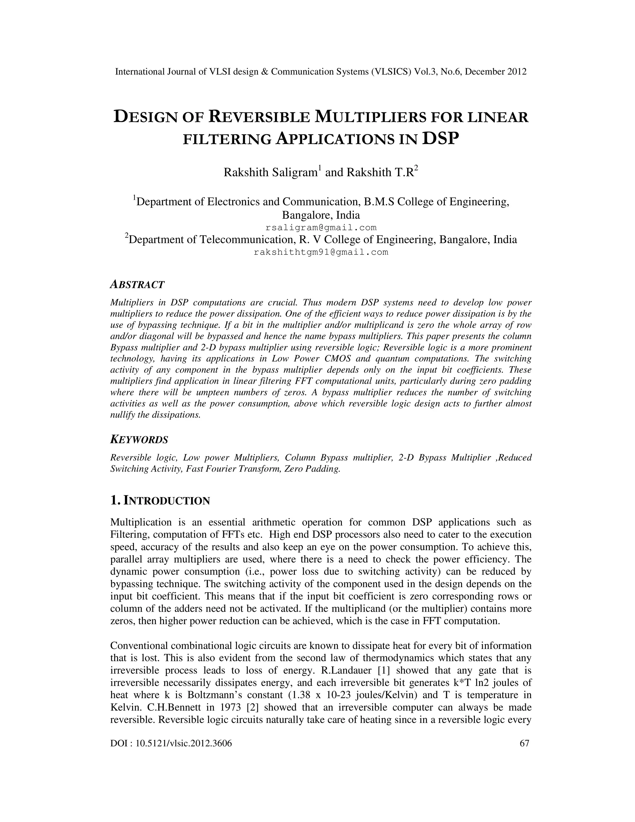 International Journal of VLSI design & Communication Systems (VLSICS) Vol.3, No.6, December 2012 DOI : 10.5121/vlsic.2012.3606 67 DESIGN OF REVERSIBLE MULTIPLIERS FOR LINEAR FILTERING APPLICATIONS IN DSP Rakshith Saligram1 and Rakshith T.R2 1 Department of Electronics and Communication, B.M.S College of Engineering, Bangalore, India rsaligram@gmail.com 2 Department of Telecommunication, R. V College of Engineering, Bangalore, India rakshithtgm91@gmail.com ABSTRACT Multipliers in DSP computations are crucial. Thus modern DSP systems need to develop low power multipliers to reduce the power dissipation. One of the efficient ways to reduce power dissipation is by the use of bypassing technique. If a bit in the multiplier and/or multiplicand is zero the whole array of row and/or diagonal will be bypassed and hence the name bypass multipliers. This paper presents the column Bypass multiplier and 2-D bypass multiplier using reversible logic; Reversible logic is a more prominent technology, having its applications in Low Power CMOS and quantum computations. The switching activity of any component in the bypass multiplier depends only on the input bit coefficients. These multipliers find application in linear filtering FFT computational units, particularly during zero padding where there will be umpteen numbers of zeros. A bypass multiplier reduces the number of switching activities as well as the power consumption, above which reversible logic design acts to further almost nullify the dissipations. KEYWORDS Reversible logic, Low power Multipliers, Column Bypass multiplier, 2-D Bypass Multiplier ,Reduced Switching Activity, Fast Fourier Transform, Zero Padding. 1. INTRODUCTION Multiplication is an essential arithmetic operation for common DSP applications such as Filtering, computation of FFTs etc. High end DSP processors also need to cater to the execution speed, accuracy of the results and also keep an eye on the power consumption. To achieve this, parallel array multipliers are used, where there is a need to check the power efficiency. The dynamic power consumption (i.e., power loss due to switching activity) can be reduced by bypassing technique. The switching activity of the component used in the design depends on the input bit coefficient. This means that if the input bit coefficient is zero corresponding rows or column of the adders need not be activated. If the multiplicand (or the multiplier) contains more zeros, then higher power reduction can be achieved, which is the case in FFT computation. Conventional combinational logic circuits are known to dissipate heat for every bit of information that is lost. This is also evident from the second law of thermodynamics which states that any irreversible process leads to loss of energy. R.Landauer [1] showed that any gate that is irreversible necessarily dissipates energy, and each irreversible bit generates k*T ln2 joules of heat where k is Boltzmann’s constant (1.38 x 10-23 joules/Kelvin) and T is temperature in Kelvin. C.H.Bennett in 1973 [2] showed that an irreversible computer can always be made reversible. Reversible logic circuits naturally take care of heating since in a reversible logic every 