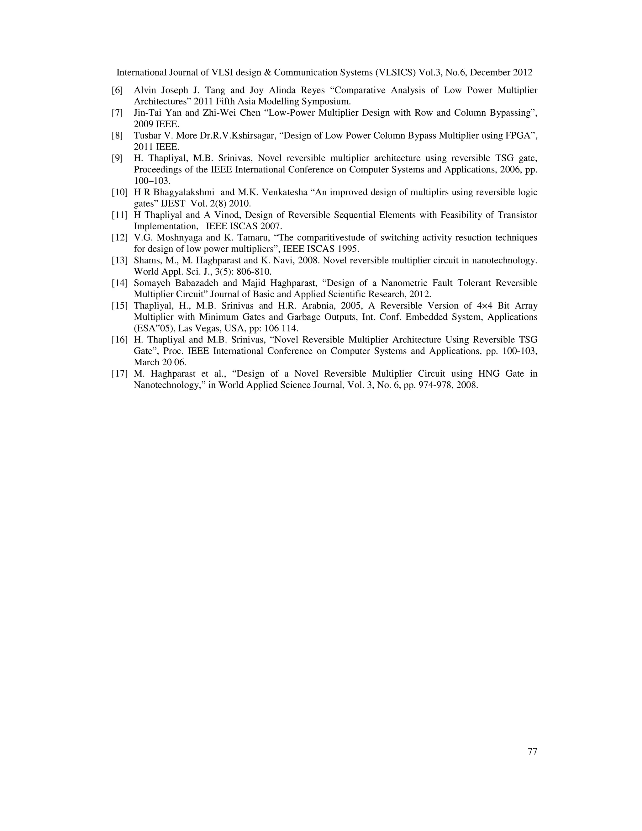 International Journal of VLSI design & Communication Systems (VLSICS) Vol.3, No.6, December 2012 77 [6] Alvin Joseph J. Tang and Joy Alinda Reyes “Comparative Analysis of Low Power Multiplier Architectures” 2011 Fifth Asia Modelling Symposium. [7] Jin-Tai Yan and Zhi-Wei Chen “Low-Power Multiplier Design with Row and Column Bypassing”, 2009 IEEE. [8] Tushar V. More Dr.R.V.Kshirsagar, “Design of Low Power Column Bypass Multiplier using FPGA”, 2011 IEEE. [9] H. Thapliyal, M.B. Srinivas, Novel reversible multiplier architecture using reversible TSG gate, Proceedings of the IEEE International Conference on Computer Systems and Applications, 2006, pp. 100–103. [10] H R Bhagyalakshmi and M.K. Venkatesha “An improved design of multiplirs using reversible logic gates” IJEST Vol. 2(8) 2010. [11] H Thapliyal and A Vinod, Design of Reversible Sequential Elements with Feasibility of Transistor Implementation, IEEE ISCAS 2007. [12] V.G. Moshnyaga and K. Tamaru, “The comparitivestude of switching activity resuction techniques for design of low power multipliers”, IEEE ISCAS 1995. [13] Shams, M., M. Haghparast and K. Navi, 2008. Novel reversible multiplier circuit in nanotechnology. World Appl. Sci. J., 3(5): 806-810. [14] Somayeh Babazadeh and Majid Haghparast, “Design of a Nanometric Fault Tolerant Reversible Multiplier Circuit” Journal of Basic and Applied Scientific Research, 2012. [15] Thapliyal, H., M.B. Srinivas and H.R. Arabnia, 2005, A Reversible Version of 4×4 Bit Array Multiplier with Minimum Gates and Garbage Outputs, Int. Conf. Embedded System, Applications (ESA‟05), Las Vegas, USA, pp: 106 114. [16] H. Thapliyal and M.B. Srinivas, “Novel Reversible Multiplier Architecture Using Reversible TSG Gate”, Proc. IEEE International Conference on Computer Systems and Applications, pp. 100-103, March 20 06. [17] M. Haghparast et al., “Design of a Novel Reversible Multiplier Circuit using HNG Gate in Nanotechnology,” in World Applied Science Journal, Vol. 3, No. 6, pp. 974-978, 2008. 