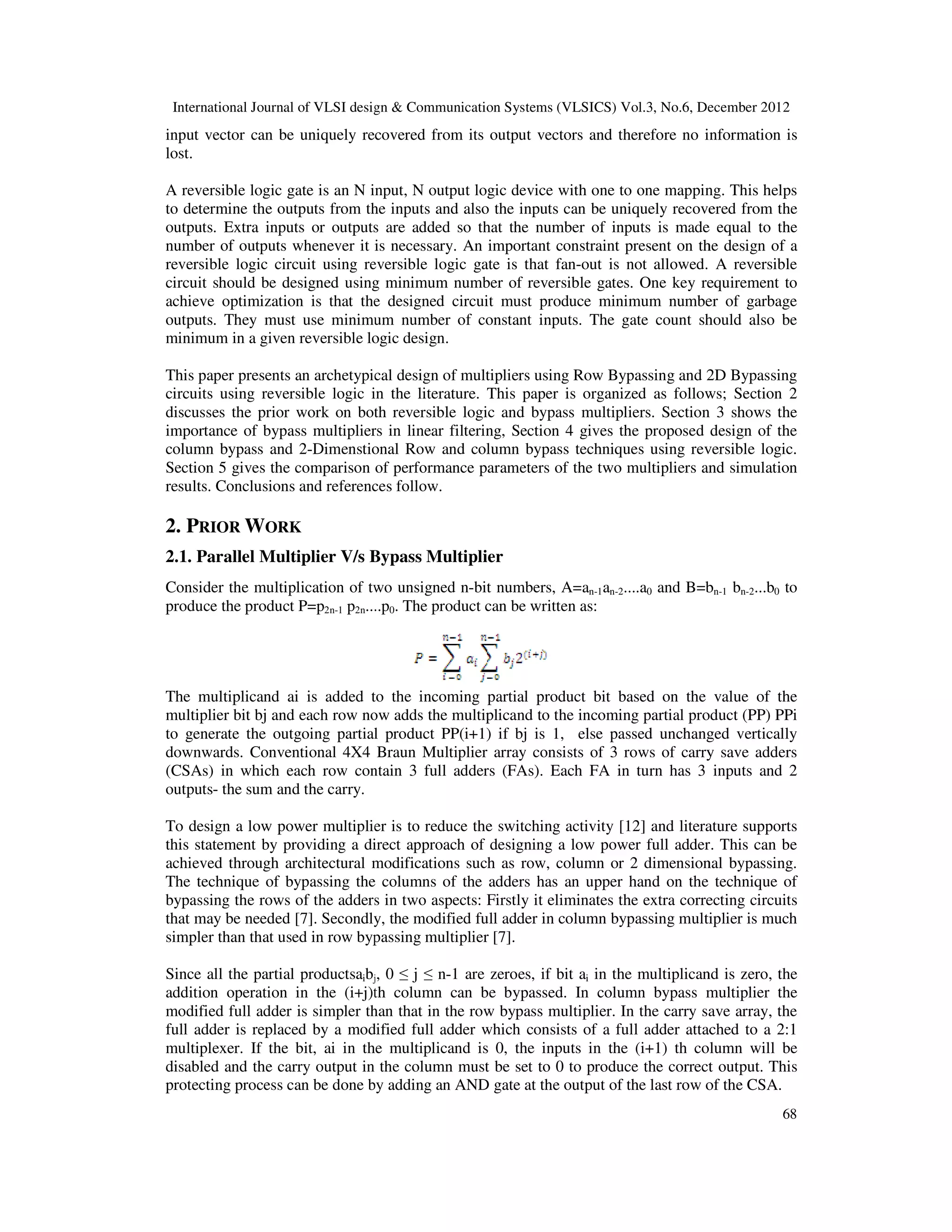 International Journal of VLSI design & Communication Systems (VLSICS) Vol.3, No.6, December 2012 input vector can be uniquely recovered from its output vectors and therefore no information is lost. A reversible logic gate is an N input, N output logic device with one to one mapping. This helps to determine the outputs from the inputs and also the inputs can be uniquely recovered from the outputs. Extra inputs or outputs are added so that the number of i number of outputs whenever it is necessary. An important constraint present on the design of a reversible logic circuit using reversible logic gate is that fan circuit should be designed using min achieve optimization is that the designed circuit must produce minimum number of garbage outputs. They must use minimum number of constant inputs. The gate count should also be minimum in a given reversible logic design. This paper presents an archetypical design of multipliers using Row Bypassing and 2D Bypassing circuits using reversible logic in the literature. This paper is organized as follows; S discusses the prior work on both reversible logic and importance of bypass multipliers in linear filtering column bypass and 2-Dimenstional Row and column bypass technique Section 5 gives the comparison of performance parameters of the two multipliers and simulation results. Conclusions and references follow. 2. PRIOR WORK 2.1. Parallel Multiplier V/s Bypass Multiplier Consider the multiplication of tw produce the product P=p2n-1 p2n....p The multiplicand ai is added to the incoming partial product bit based on the value of the multiplier bit bj and each row now adds the multiplicand to the incoming partial product (PP) PPi to generate the outgoing partial product PP(i+1) if bj is 1, else passed unchanged vertically downwards. Conventional 4X4 Braun Multiplier array consists of 3 rows of carry sav (CSAs) in which each row contain 3 full adders (FAs). Each FA in turn has 3 inputs and 2 outputs- the sum and the carry. To design a low power multiplier is to reduce the switching activity [12] and literature supports this statement by providing a direct approach of designing a low power full adder. This can be achieved through architectural modifications such as row, column or 2 dimensional bypassing. The technique of bypassing the columns of the adders has an upper hand on the technique of bypassing the rows of the adders in two aspects: Firstly it eliminates the extra correcting circuits that may be needed [7]. Secondly, the modified full adder in column bypassing multiplier is much simpler than that used in row bypassing multiplier [7]. Since all the partial productsaibj addition operation in the (i+j)th column can be bypassed. In column bypass multiplier the modified full adder is simpler than that in the row bypass multiplier. In the carry save array, the full adder is replaced by a modi multiplexer. If the bit, ai in the multiplicand is 0, the inputs in the (i+1) th column will be disabled and the carry output in the column must be set to 0 to produce the correct output. Thi protecting process can be done by adding an AND gate at the output of the last row of the CSA. International Journal of VLSI design & Communication Systems (VLSICS) Vol.3, No.6, December 2012 input vector can be uniquely recovered from its output vectors and therefore no information is eversible logic gate is an N input, N output logic device with one to one mapping. This helps to determine the outputs from the inputs and also the inputs can be uniquely recovered from the outputs. Extra inputs or outputs are added so that the number of inputs is made equal to the number of outputs whenever it is necessary. An important constraint present on the design of a reversible logic circuit using reversible logic gate is that fan-out is not allowed. A reversible circuit should be designed using minimum number of reversible gates. One key requirement to achieve optimization is that the designed circuit must produce minimum number of garbage outputs. They must use minimum number of constant inputs. The gate count should also be rsible logic design. This paper presents an archetypical design of multipliers using Row Bypassing and 2D Bypassing circuits using reversible logic in the literature. This paper is organized as follows; S discusses the prior work on both reversible logic and bypass multipliers. Section 3 importance of bypass multipliers in linear filtering, Section 4 gives the proposed design of the Dimenstional Row and column bypass techniques using reversible logic. gives the comparison of performance parameters of the two multipliers and simulation results. Conclusions and references follow. Parallel Multiplier V/s Bypass Multiplier of two unsigned n-bit numbers, A=an-1an-2....a0 and B=b ....p0. The product can be written as: The multiplicand ai is added to the incoming partial product bit based on the value of the nd each row now adds the multiplicand to the incoming partial product (PP) PPi to generate the outgoing partial product PP(i+1) if bj is 1, else passed unchanged vertically downwards. Conventional 4X4 Braun Multiplier array consists of 3 rows of carry sav (CSAs) in which each row contain 3 full adders (FAs). Each FA in turn has 3 inputs and 2 To design a low power multiplier is to reduce the switching activity [12] and literature supports a direct approach of designing a low power full adder. This can be achieved through architectural modifications such as row, column or 2 dimensional bypassing. The technique of bypassing the columns of the adders has an upper hand on the technique of ssing the rows of the adders in two aspects: Firstly it eliminates the extra correcting circuits that may be needed [7]. Secondly, the modified full adder in column bypassing multiplier is much simpler than that used in row bypassing multiplier [7]. j, 0 ≤ j ≤ n-1 are zeroes, if bit ai in the multiplicand is zero, the addition operation in the (i+j)th column can be bypassed. In column bypass multiplier the modified full adder is simpler than that in the row bypass multiplier. In the carry save array, the full adder is replaced by a modified full adder which consists of a full adder attached to a 2:1 multiplexer. If the bit, ai in the multiplicand is 0, the inputs in the (i+1) th column will be disabled and the carry output in the column must be set to 0 to produce the correct output. Thi protecting process can be done by adding an AND gate at the output of the last row of the CSA. International Journal of VLSI design & Communication Systems (VLSICS) Vol.3, No.6, December 2012 68 input vector can be uniquely recovered from its output vectors and therefore no information is eversible logic gate is an N input, N output logic device with one to one mapping. This helps to determine the outputs from the inputs and also the inputs can be uniquely recovered from the nputs is made equal to the number of outputs whenever it is necessary. An important constraint present on the design of a out is not allowed. A reversible imum number of reversible gates. One key requirement to achieve optimization is that the designed circuit must produce minimum number of garbage outputs. They must use minimum number of constant inputs. The gate count should also be This paper presents an archetypical design of multipliers using Row Bypassing and 2D Bypassing circuits using reversible logic in the literature. This paper is organized as follows; Section 2 bypass multipliers. Section 3 shows the gives the proposed design of the s using reversible logic. gives the comparison of performance parameters of the two multipliers and simulation and B=bn-1 bn-2...b0 to The multiplicand ai is added to the incoming partial product bit based on the value of the nd each row now adds the multiplicand to the incoming partial product (PP) PPi to generate the outgoing partial product PP(i+1) if bj is 1, else passed unchanged vertically downwards. Conventional 4X4 Braun Multiplier array consists of 3 rows of carry save adders (CSAs) in which each row contain 3 full adders (FAs). Each FA in turn has 3 inputs and 2 To design a low power multiplier is to reduce the switching activity [12] and literature supports a direct approach of designing a low power full adder. This can be achieved through architectural modifications such as row, column or 2 dimensional bypassing. The technique of bypassing the columns of the adders has an upper hand on the technique of ssing the rows of the adders in two aspects: Firstly it eliminates the extra correcting circuits that may be needed [7]. Secondly, the modified full adder in column bypassing multiplier is much in the multiplicand is zero, the addition operation in the (i+j)th column can be bypassed. In column bypass multiplier the modified full adder is simpler than that in the row bypass multiplier. In the carry save array, the fied full adder which consists of a full adder attached to a 2:1 multiplexer. If the bit, ai in the multiplicand is 0, the inputs in the (i+1) th column will be disabled and the carry output in the column must be set to 0 to produce the correct output. This protecting process can be done by adding an AND gate at the output of the last row of the CSA. 
