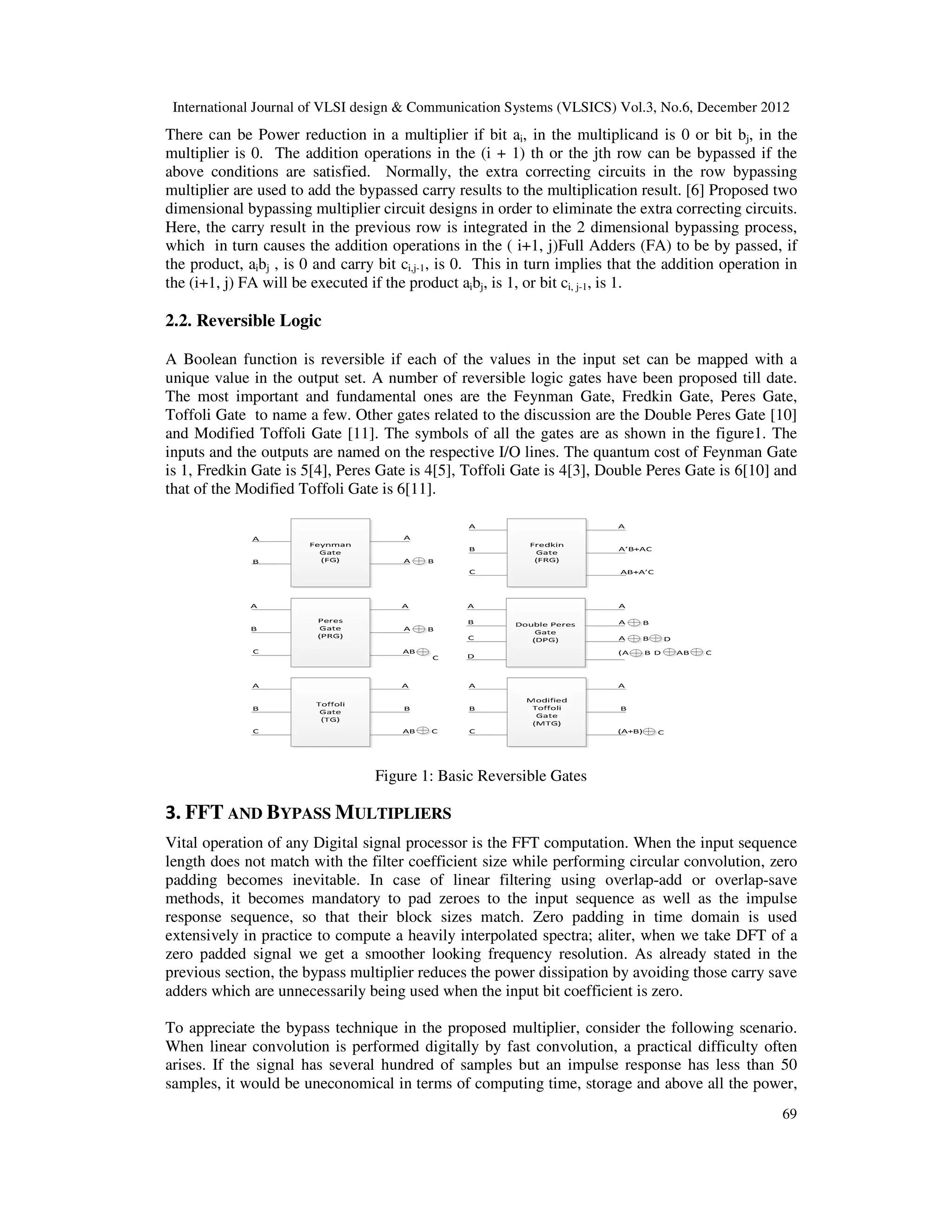 International Journal of VLSI design & Communication Systems (VLSICS) Vol.3, No.6, December 2012 69 There can be Power reduction in a multiplier if bit ai, in the multiplicand is 0 or bit bj, in the multiplier is 0. The addition operations in the (i + 1) th or the jth row can be bypassed if the above conditions are satisfied. Normally, the extra correcting circuits in the row bypassing multiplier are used to add the bypassed carry results to the multiplication result. [6] Proposed two dimensional bypassing multiplier circuit designs in order to eliminate the extra correcting circuits. Here, the carry result in the previous row is integrated in the 2 dimensional bypassing process, which in turn causes the addition operations in the ( i+1, j)Full Adders (FA) to be by passed, if the product, aibj , is 0 and carry bit ci,j-1, is 0. This in turn implies that the addition operation in the (i+1, j) FA will be executed if the product aibj, is 1, or bit ci, j-1, is 1. 2.2. Reversible Logic A Boolean function is reversible if each of the values in the input set can be mapped with a unique value in the output set. A number of reversible logic gates have been proposed till date. The most important and fundamental ones are the Feynman Gate, Fredkin Gate, Peres Gate, Toffoli Gate to name a few. Other gates related to the discussion are the Double Peres Gate [10] and Modified Toffoli Gate [11]. The symbols of all the gates are as shown in the figure1. The inputs and the outputs are named on the respective I/O lines. The quantum cost of Feynman Gate is 1, Fredkin Gate is 5[4], Peres Gate is 4[5], Toffoli Gate is 4[3], Double Peres Gate is 6[10] and that of the Modified Toffoli Gate is 6[11]. Figure 1: Basic Reversible Gates 3. FFT AND BYPASS MULTIPLIERS Vital operation of any Digital signal processor is the FFT computation. When the input sequence length does not match with the filter coefficient size while performing circular convolution, zero padding becomes inevitable. In case of linear filtering using overlap-add or overlap-save methods, it becomes mandatory to pad zeroes to the input sequence as well as the impulse response sequence, so that their block sizes match. Zero padding in time domain is used extensively in practice to compute a heavily interpolated spectra; aliter, when we take DFT of a zero padded signal we get a smoother looking frequency resolution. As already stated in the previous section, the bypass multiplier reduces the power dissipation by avoiding those carry save adders which are unnecessarily being used when the input bit coefficient is zero. To appreciate the bypass technique in the proposed multiplier, consider the following scenario. When linear convolution is performed digitally by fast convolution, a practical difficulty often arises. If the signal has several hundred of samples but an impulse response has less than 50 samples, it would be uneconomical in terms of computing time, storage and above all the power, 