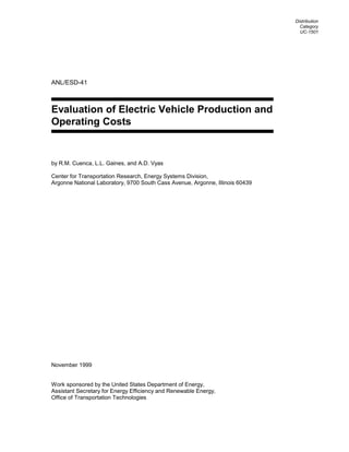 ANL/ESD-41
Evaluation of Electric Vehicle Production and
Operating Costs
by R.M. Cuenca, L.L. Gaines, and A.D. Vyas
Center for Transportation Research, Energy Systems Division,
Argonne National Laboratory, 9700 South Cass Avenue, Argonne, Illinois 60439
November 1999
Work sponsored by the United States Department of Energy,
Assistant Secretary for Energy Efficiency and Renewable Energy,
Office of Transportation Technologies
Distribution
Category
UC-1501
 