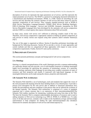 International Journal of Computer Science, Engineering and Information Technology (IJCSEIT), Vol.3,No. 6,December 2013
16
description of service; In represents the input parameters set of service; and Out represents the
output parameters set of service. The SOAP is a protocol to exchanging structured information in
a decentralized and distributed environment. WSDL is a XML format for describing the web
services and only describes the syntactic interface of web services that alone cannot be used for
automatic composition of web services. Thus, semantic standard protocols such as WSDL-S
(Web Service Description Language-Semantic), WSMO (Web Service Modeling Ontology),
OWL-S (Ontology Web Language - Service) and SAWSDL (Semantic Annotations for Web
Service Description Language) have been developed for the automatic web service composition
and also UDDI is a virtual registry that exposes information about Web services[4].
In many cases, atomic web service isn’t sufficient to achieving complex needs of the user.
Therefore, web services composition is appropriate solution to finding an optimal composition of
web services to satisfy various user requests using their syntactic and/or semantic features[5]
[6][7].
The rest of this paper is organized as follows: Section II describes preliminary knowledge and
background for following discussion. Section III we provide a review of some approaches and
current methods and then we categorized all these approaches with respect to some service
composition requirements. Finally, Section IV sums up the conclusion.
2. PRELIMINARY CONCEPTS
This section presents preliminary concepts and background of web service composition.
2.A: Ontology
Ontology is a shared conceptualization of the world. Ontologies provide a common understanding
of a particular domain and also provide a set of well-founded constructs to building meaningful
higher level knowledge for specifying the semantics of terminology systems. In a particular
domain, ontology represents richer language for providing more complex constraints on types of
resources and their properties and usually It expressed with logic-based language, so that
meaningful distinctions can be made among the classes, properties and relations[8].
2.B: Semantic Web Architecture
The Semantic Web identifies a set of technologies, tools and standards that support the vision of
the web associated with meaning form the basic building blocks of an infrastructure. It provides a
process level description for the web service that in addition to functional information have
models the preconditions and post conditions of the process that can be inferred the evolution of
the domain logically. The Semantic Web architecture is composed of a series of standards
organized into a certain structure that is an expression of their interrelationships[8][9].The
Semantic Web enables machines for interpreting, combining and using from data on the Web.
The basis the Semantic Web is computer-understandable descriptions of resources and is used to
adding semantics to Web service technology (e.g. OWL-S, WSDL-S or WSMO etc.). To make
sense of all data and services, semantic web is made on the foundations of logic and knowledge
representation to help computers for finding the right information[10]and also introduces
framework for semantic description of web services and related aspects[11].
 