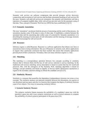 International Journal of Computer Science, Engineering and Information Technology (IJCSEIT), Vol.3,No. 6,December 2013
17
Semantic web services are software components that provide dynamic service discovery,
composition and invocation of web services and facilitate automated handling of web services for
the users. Semantic web and web services are synergistic: the semantic web transforms web into a
repository of computer readable data, while web services provide tools for the automatic using of
that data. Thus, concept of Semantic Web Service (SWS) has been established [12][13].
2 .C: Semantic Annotation
The term “annotation” can denote both the process of annotating and the result of that process. An
annotation attaches some of the data to some of other data. It establishes a relation between the
annotated data and the annotating data within some of contexts[14]. Semantic annotations is to
describing the meaning of certain parts of web information and the meaning of message elements
employed increasingly by web services [8]
2.D: Reasoner
Inference engine is called Reasoner. Reasoner is a software application that obtains new facts or
associations from existing information. The use of Reasoner in semantic web, allows applications
to inquire why a particular conclusion has been reached; this means that semantic applications
provide proof of their conclusions. Nowadays, there are many inference engines i.e. Jena
2.E: Matching
The matching is a correspondence operation between two concepts according to similarity
features that is between them [4].The key of web service selection is service matching. In the
traditional web services matching, service description is based on syntax that has low recall and
precision. But, with the emergence of the Semantic Web, matching algorithms is based on
ontology concept similarity and based on Quality of Service (QoS) optimization mechanism is
regard as the secondary selection strategy to filtrate the candidate services [15].
2.F: Similarity Measure
Similarity is a measure that quantifies the dependency (independency) between two terms or two
concepts. The similarity measure can represent similarity between two documents, two queries or
one document and one query and also is a function that computes the degree of similarity between
a pair of text objects. Two ways to measuring similarity follows:
• Syntactic Similarity Measure
The syntactic similarity feature measures the unifiability of a candidate’s parse tree with the
question’s parse tree and it uses syntactic restrictions as well as lexical measures to compute
the unifiability of critical syntactic participants in the parse trees [16].
 