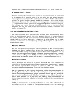 International Journal of Computer Science, Engineering and Information Technology (IJCSEIT), Vol.3,No. 6,December 2013
18
• Semantic Similarity Measure
Semantic similarity is the similarity of the action in the candidate sentence to the action asked
in the question and is measured Similarity on main verbs [16]. The semantic similarity
measuring techniques can be classified into three classes as follows: The first and normal way
measures the semantic similarity by using ontology or taxonomy (e.g. WordNet) to calculate
the distance. The second class of techniques uses training corpora and information content
(IC) to estimate the semantic similarity and relatedness between two concepts. In this class,
the techniques use machine learning, statistical-based, rule-based or other corpus-based
approaches. The third class simply includes the techniques that employ a combination form
the first two classes [17].
2.G: Description Languages of Web Services
A web service usually has one or more operations. The input, output, precondition and effects
(IOPE) are generally used to describe web service operation. Moreover, the syntactic name and
the semantic annotation of Web service operation indicate its functionality[18].Thus, languages
such as UDDI, WSDL, SOAP, WSDL-S, OWL-S and so on are define standard ways for service
discovery, description and invocation (message passing). The description of web services is
divided into two groups:
• Syntactic Description
The main goal of syntactic descriptions of web services such as the Web Service Description
Language is to describe interfaces of web services. The web services at the syntactical level
are insufficient for creating meaningful descriptions of web services[19].WSDL does not
support from the specifications of various constraints, management statements, classes of
service, Service Level Agreement (SLAs) and other contracts and protocols between web
services. Thus, the concept of Semantic Web Service (SWS) has been established[20][21].
• Semantic Description
Service descriptions are provided in a semantic framework that is the combination of
ontologies, and also they are used to describing software artefacts. One example of a language
that facilitates capability-driven description of services is OWL-S and other semantic
description languages there are such as WSDL-S, WSMO, SAWSDL and etc.
OWL-S is made based on Web Ontology Language and consists of different Ontologies for
describing Web service. Because OWL-S uses from ontologies to describe web services, web
services and their behavior are become machine interpretable and thus tasks such as discovery
and composition can be automated. OWL-S provide using of three different Ontologies: a
Service Profile that states what the web service does, a Service Model that describe how the
Web service performs the tasks and a Service Grounding that describes how to access the web
service[20].
WSMO is another initiative to develop specifications for SWSs and is a framework for
describing Web services. It consists of four top-entities: Ontology, Web Service, Goal and
 