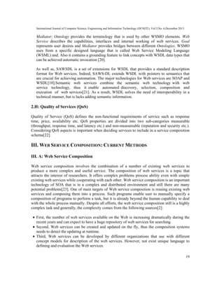 International Journal of Computer Science, Engineering and Information Technology (IJCSEIT), Vol.3,No. 6,December 2013
19
Mediator; Ontology provides the terminology that is used by other WSMO elements. Web
Service describes the capabilities, interfaces and internal working of web services. Goal
represents user desires and Mediator provides bridges between different Ontologies. WSMO
uses from a specific designed language that is called Web Service Modeling Language
(WSML) and. Also it contains a grounding feature to link concepts with WSDL data types that
can be achieved automatic invocation [20].
As well as, SAWSDL is a set of extensions for WSDL that provides a standard description
format for Web services. Indeed, SAWS-DL extends WSDL with pointers to semantics that
are crucial for achieving automation. The major technologies for Web services are SOAP and
WSDL[10].Semantic web services combine the semantic web technology with web
service technology, thus it enable automated discovery, selection, composition and
execution of web services[21]. As a result, WSDL solves the need of interoperability in a
technical manner, but is lacks adding semantic information.
2.H: Quality of Services (QoS)
Quality of Service (QoS) defines the non-functional requirements of service such as response
time, price, availability etc. QoS properties are divided into two sub-categories measurable
(throughput, response time, and latency etc.) and non-measureable (reputation and security etc.).
Considering QoS aspects is important when deciding services to include in a service composition
schema[22].
III. WEB SERVICE COMPOSITION: CURRENT METHODS
III. A: Web Service Composition
Web service composition involves the combination of a number of existing web services to
produce a more complex and useful service. The composition of web services is a topic that
attracts the interest of researchers. It offers complex problems process ability even with simple
existing web services while cooperating with each other. Web service composition is an important
technology of SOA that is in a complex and distributed environment and still there are many
potential problems[23]. One of main targets of Web service composition is reusing existing web
services and composing them into a process. Such programs enable user to manually specify a
composition of programs to perform a task, but it is already beyond the human capability to deal
with the whole process manually. Despite all efforts, the web service composition still is a highly
complex task and generally, the complexity comes from the following sources[2]:
• First, the number of web services available on the Web is increasing dramatically during the
recent years and can expect to have a huge repository of web services for searching.
• Second, Web services can be created and updated on the fly, thus the composition systems
needs to detect the updating at runtime.
• Third, Web services can be developed by different organizations that use with different
concept models for description of the web services. However, not exist unique language to
defining and evaluation the Web services.
 