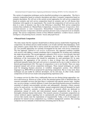 International Journal of Computer Science, Engineering and Information Technology (IJCSEIT), Vol.3,No. 6,December 2013
20
The variety of composition techniques can be classified according to two approaches. The first is
syntactic composition based on syntactic description and other is semantic composition based on
semantic description. We will see in this section several approaches for web service composition
based on syntactic and web service composition based on semantic and we will discuss their
limitations with regards to its requirements. The overall, the composition of web services can be
done in a static or dynamic way that in the following is described. Web service composition
contains three methods are: Manual/Static Composition, Automatic/Dynamic Composition, Semi-
automatic/dynamic or static Composition. Manual/Static Composition is at syntactic groups.
Automatic/Dynamic Composition and Semi-automatic/dynamic/static Composition are at semantic
groups. The service composition consists of four different models[3]: workflow-based, artificial
intelligence (AI) planning-based, semantic- based, and graph-based.
• Manual/Static Composition
The static means that the requester should build an abstract process model before beginning the
composition; the abstract process model includes a set of tasks and their data dependency. Each
task contains a query clause that is used to search the real atomic web service to fulfill the task
[2]. Two possible approaches are currently investigated for the static web service composition.
The first approach, referred to web services orchestration; this approach combines available
web services with adding a central coordinator that is responsible for invoking and combining
the single sub-activities. The second approach, referred to Web services choreography that does
not assume the exploitation of a central coordinator, but it defines complex tasks via the
definitions of the conversation that should be undertaken by each participant [9]. In static
composition, the aggregation of the services is done at design time and composition is
performed manually means that each web service is executed one by one in order to achieve the
desired goal/requirement [24]. This type of composition is not is not flexible. There are many
proposed manual web service composition techniques. These manual techniques are usually
used for designing business processes in workflow management systems. Also different
languages (e.g. BPEL4WS) are proposed for specifying composition. But as it may seem, these
techniques are just usable by software developers, not by end users. In other words, manual
composition of web services needs some programming experiences [25].
To compose services by labor force, traditionally there are two distinct design approaches: top-
down and bottom-up. Bottom-up is that, at first, the potential partner WSs is identified (they are
concrete executable services) and then them is connected with specific process logic. Another
one, top-down design, is entirely different. It starts from specifying business process (workflow)
consisted of abstract non-executable activities and subsequently, choosing a fittest concrete
service for each activity. As a fatal drawback, manual composition relatively demands for much
higher cost. Therefore, currently a large proportion of research efforts are dedicated to
automations instead of costly and time-consumed manual composition that is trying to
thoroughly eliminate human intervention. The research concerns of automatic composition are
various technical aspects regarding how to automatically and efficiently generate composite
services that exactly meet the expectations of requesters[26]. Today, a lot of techniques are
proposed for manual service composition (e.g. workflow management systems). But creating
composite services manually is hard and time consuming task for the user.
 