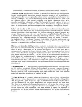 International Journal of Computer Science, Engineering and Information Technology (IJCSEIT), Vol.3,No. 6,December 2013
22
Talantikite et al[4] present a model automatic for Web Services Discovery and its Composition.
In order to understandable descriptions, Semantic Annotation is used for web service Discovery
and composition. The proposed approach uses from an inter-connected network of semantic Web
services describing in OWL-S using the similarity measure between concepts like pellet before
any submitted request. Their proposed approach gives several composition types: serial,
dependent parallel and independent parallel. The Semantic Network is explored in backward
chaining and depth-first in a single pass. At the end, are obtained several composition plans that
satisfy the request and only one optimal composition plan using QoS is returned to the requester.
Paikari and Livani et al [13] proposed an automatic framework for composition of semantic
web services in P2P network and they use from an algorithm that is based on a phased algorithm
that the composition is done step to step. This algorithm matches the output of semantic web
services of the previous phase with a new one whose inputs using Matchmaking. The framework
is modeled by Multi-agent System Engineering methodology which is a famous agent oriented
methodology and a top-down approach. This approach is consist four agents: UI Provider ,
Service Finder, Service Provider and Composer. For describing web services has been used from
OWL. The composition process is performed through several steps. At each step composer sends
its request for proper next web service to a service finder.
Shanfeng and Xinhuai et al [29] presented a mechanism to classify web services into different
types based on function automatically and then they design a web services composition system
based on service classification and AI Planning that consists of two main parts: service
management sub-system and service provision sub-system. The service management part is based
on the service classification management mechanism and service provision part is to meet the
need of users’ request by AI Planning. Also they focused on the classification of Web services.
In this process, they compare web service instance with existing web service types by computing
their similarity with comparing their semantic descriptions and then they designed a service
management system that is a part of their service composition system. Finally according to user’s
request as input, using AI Planning Engine have generated a suitable composition plan for meet
user’s request.
Van and Zhijian et al[ 21 ]a new dynamic composition algorithm of semantic web service based
on QoS ontology is proposed. Whereof, QoS ontology is an essential component because it
provides non-functionality aspects of service. For this reason, they are present a hierarchical QoS
ontology QoSHOnt which is consists of three layers: upper, middle and lower. Their algorithm
chooses the best service according to the quality of service.
YAN and XUE et al [32] was asses sed web services ontology and Ant Colony (AC) algorithm.
They proposed a method of composition of semantic web services that is based on AC algorithm.
Then, they generate a graph of input and output of semantic web services by using this method.
Then the composition of web services is transformed into finding a satisfying path in the graph.
They focus on the quality and efficiency of composition of web services that is based on users’
requests in the field of dynamic composition of web services and OWL-S is used for description
of web services and their relationships. This paper proposes an optimal AC algorithm for
composition of web services to ensure that the best composition of web services can be gotten in
less time.
 