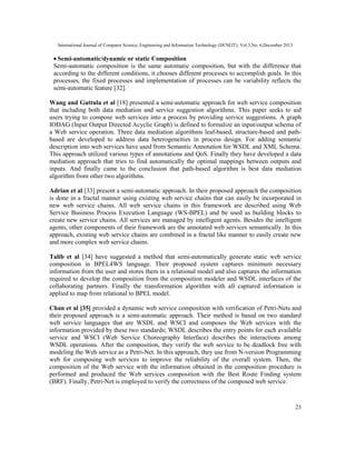 International Journal of Computer Science, Engineering and Information Technology (IJCSEIT), Vol.3,No. 6,December 2013
23
• Semi-automatic/dynamic or static Composition
Semi-automatic composition is the same automatic composition, but with the difference that
according to the different conditions, it chooses different processes to accomplish goals. In this
processes, the fixed processes and implementation of processes can be variability reflects the
semi-automatic feature [32].
Wang and Guttula et al [18] presented a semi-automatic approach for web service composition
that including both data mediation and service suggestion algorithms. This paper seeks to aid
users trying to compose web services into a process by providing service suggestions. A graph
IODAG (Input Output Directed Acyclic Graph) is defined to formalize an input/output schema of
a Web service operation. Three data mediation algorithms leaf-based, structure-based and path-
based are developed to address data heterogeneities in process design. For adding semantic
description into web services have used from Semantic Annotation for WSDL and XML Schema.
This approach utilized various types of annotations and QoS. Finally they have developed a data
mediation approach that tries to find automatically the optimal mappings between outputs and
inputs. And finally came to the conclusion that path-based algorithm is best data mediation
algorithm from other two algorithms.
Adrian et al [33] present a semi-automatic approach. In their proposed approach the composition
is done in a fractal manner using existing web service chains that can easily be incorporated in
new web service chains. All web service chains in this framework are described using Web
Service Business Process Execution Language (WS-BPEL) and be used as building blocks to
create new service chains. All services are managed by intelligent agents. Besides the intelligent
agents, other components of their framework are the annotated web services semantically. In this
approach, existing web service chains are combined in a fractal like manner to easily create new
and more complex web service chains.
Talib et al [34] have suggested a method that semi-automatically generate static web service
composition in BPEL4WS language. Their proposed system captures minimum necessary
information from the user and stores them in a relational model and also captures the information
required to develop the composition from the composition modeler and WSDL interfaces of the
collaborating partners. Finally the transformation algorithm with all captured information is
applied to map from relational to BPEL model.
Chan et al [35] provided a dynamic web service composition with verification of Petri-Nets and
their proposed approach is a semi-automatic approach. Their method is based on two standard
web service languages that are WSDL and WSCI and composes the Web services with the
information provided by these two standards; WSDL describes the entry points for each available
service and WSCI (Web Service Choreography Interface) describes the interactions among
WSDL operations. After the composition, they verify the web service to be deadlock free with
modeling the Web service as a Petri-Net. In this approach, they use from N-version Programming
web for composing web services to improve the reliability of the overall system. Then, the
composition of the Web service with the information obtained in the composition procedure is
performed and produced the Web services composition with the Best Route Finding system
(BRF). Finally, Petri-Net is employed to verify the correctness of the composed web service.
 