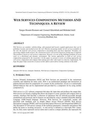International Journal of Computer Science, Engineering and Information Technology (IJCSEIT), Vol.3,No. 6,December 2013
DOI : 10.5121/ijcseit.2013.3603 15
WEB SERVICES COMPOSITION METHODS AND
TECHNIQUES: A REVIEW
Narges Hesami Rostami and Esmaeil Kheirkhah and Mehrdad Jalali
1
Department of Computer Engineering, MashhadBranch, Islamic Azad
University,Mashhad, Iran
ABSTRACT
Web Services are modular, self-describing, self-contained and loosely coupled applications that can be
published, located, and invoked across the web. With the increasing number of web services available on
the web, the need for web services composition is becoming more and more important. Nowadays, for
answering complex needs of users, the construction of new web services based on existing ones is required.
This problem is known as web services composition. However, it is one of big challenge problems of recent
years in a distributed and dynamic environment. The various approaches in field of web service
compositions proposed by the researchers. In this paper we present a review of existing approaches for
web service composition and compare them among each other with respect to some key requirements. We
hope this paper helps researchers to focus on their efforts and to deliver lasting solutions in this field.
KEYWORDS
Semantic Web Service, Semantic Similarity, Web Services Composition, Composition Techniques.
1. INTRODUCTION
Service Oriented Architectures (SOA) and Web Services are presented in the mainstream
scientific and industrial for many years. SOA is an architectural paradigm and interactions or
patterns between them for components of a system. In this architecture, service is a contractually
defined behavior that can be implemented and provided by a component for by using another
component [1].
Web service is a [2]. software component that takes the input data and produces the output data.
Web services are loosely coupling that allows developers to create, generate and compose them at
runtime, interfaces that describe a collection of operations that are network-accessible through
standardized web protocols and its features are described by using a standard eXtensible Markup
Language (XML)-based language. However, Web Services are syntactically usually and
described with standards such as Simple Object Access Protocol (SOAP), Web Service
Description Language (WSDL) and Universal Description Discovery and Integration(UDDI)) [3].
The description of web service consists of the technical parameters, constraints and policies that
define the terms to invoking service[1].. A web service is defined as a four-tuple WS= (name,
des, In, Out), name represents service name and is used as a unique identifier; des represents the
 