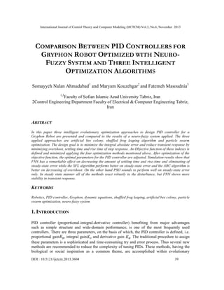 International Journal of Control Theory and Computer Modeling (IJCTCM) Vol.3, No.6, November 2013
DOI : 10.5121/ijctcm.2013.3604 39
COMPARISON BETWEEN PID CONTROLLERS FOR
GRYPHON ROBOT OPTIMIZED WITH NEURO-
FUZZY SYSTEM AND THREE INTELLIGENT
OPTIMIZATION ALGORITHMS
Somayyeh Nalan Ahmadabad1
and Maryam Kouzehgar2
and Fatemeh Masoudnia3
1,3
Faculty of Sofian Islamic Azad University Tabriz, Iran
2Control Engineering Department Faculty of Electrical & Computer Engineering Tabriz,
Iran
ABSTRACT
In this paper three intelligent evolutionary optimization approaches to design PID controller for a
Gryphon Robot are presented and compared to the results of a neuro-fuzzy system applied. The three
applied approaches are artificial bee colony, shuffled frog leaping algorithm and particle swarm
optimization. The design goal is to minimize the integral absolute error and reduce transient response by
minimizing overshoot, settling time and rise time of step response. An Objective function of these indexes is
defined and minimized applying the four optimization methods mentioned above. After optimization of the
objective function, the optimal parameters for the PID controller are adjusted. Simulation results show that
FNN has a remarkable effect on decreasing the amount of settling time and rise-time and eliminating of
steady-state error while the SFL algorithm performs better on steady-state error and the ABC algorithm is
better on decreasing of overshoot. On the other hand PSO sounds to perform well on steady-state error
only. In steady state manner all of the methods react robustly to the disturbance, but FNN shows more
stability in transient response.
KEYWORDS
Robotics, PID controller, Gryphon, dynamic equations, shuffled frog leaping, artificial bee colony, particle
swarm optimization, neuro-fuzzy system
1. INTRODUCTION
PID controller (proportional-integral-derivative controller) benefiting from major advantages
such as simple structure and wide-domain performance, is one of the most frequently used
controllers. There are three parameters, on the basis of which, the PID controller is defined, i.e.
proportional gain , integral gain , and derivative gain . The traditional procedure to assign
these parameters is a sophisticated and time-consuming try and error process. Thus several new
methods are recommended to reduce the complexity of tuning PIDs. These methods, having the
biological or social inspiration as a common theme, are accomplished within evolutionary
 
