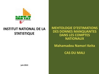 juin 2013
MEHTOLOGIE D’ESTIMATIONS
DES DONNES MANQUANTES
DANS LES COMPTES
NATIONAUX
Mahamadou Namori Keita
CAS DU MALI
INSTITUT NATIONAL DE LA
STATISTIQUE
 
