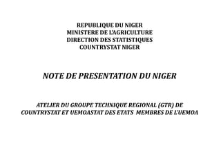 REPUBLIQUE DU NIGER
MINISTERE DE L’AGRICULTURE
DIRECTION DES STATISTIQUES
COUNTRYSTAT NIGER
NOTE DE PRESENTATION DU NIGER
ATELIER DU GROUPE TECHNIQUE REGIONAL (GTR) DE
COUNTRYSTAT ET UEMOASTAT DES ETATS MEMBRES DE L’UEMOA
 